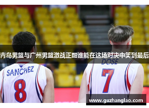 青岛男篮与广州男篮激战正酣谁能在这场对决中笑到最后